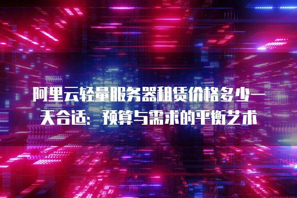 阿里云轻量服务器租赁价格多少一天合适:预算与需求的平衡艺术