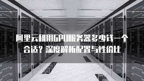 阿里云租用GPU服务器多少钱一个合适?深度解析配置与性价比