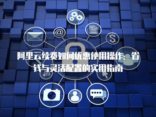 阿里云续费如何优惠使用操作:省钱与灵活配置的实用指南