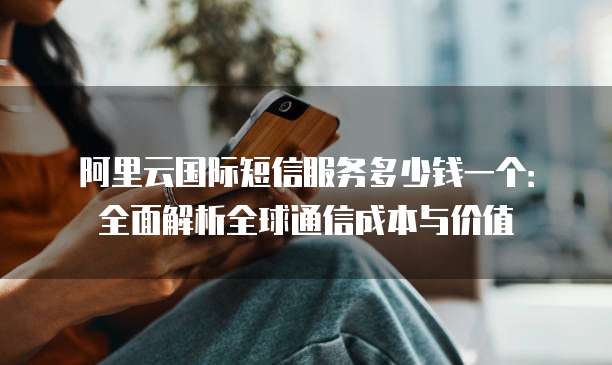 阿里云国际短信服务多少钱一个:全面解析全球通信成本与价值