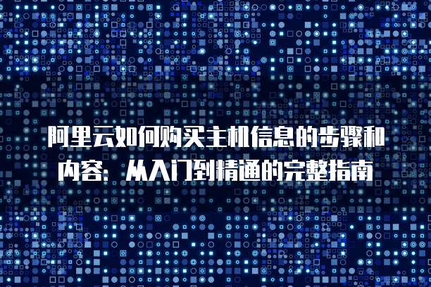 阿里云如何购买主机信息的步骤和内容:从入门到精通的完整指南