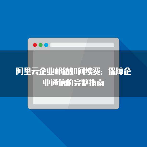 阿里云企业邮箱如何续费：保障企业通信的完整指南