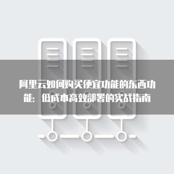阿里云如何购买便宜功能的东西功能:低成本高效部署的实战指南
