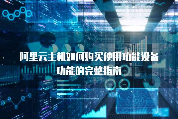 阿里云主机如何购买使用功能设备功能的完整指南
