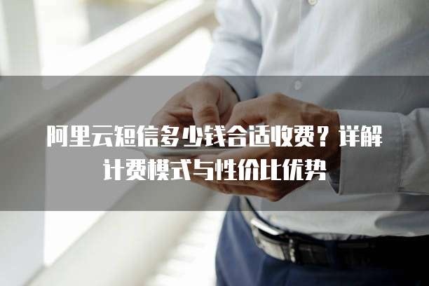 阿里云短信多少钱合适收费？详解计费模式与性价比优势