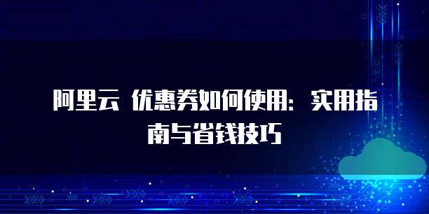 阿里云 优惠券如何使用:实用指南与省钱技巧