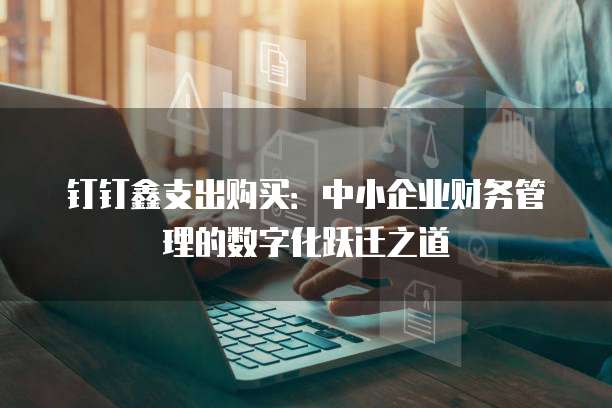 钉钉鑫支出购买:中小企业财务管理的数字化跃迁之道