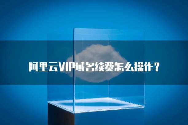 阿里云VIP域名续费怎么操作？