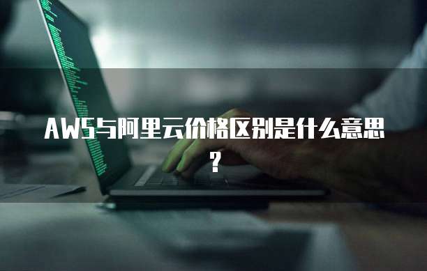 AWS与阿里云价格区别是什么意思?