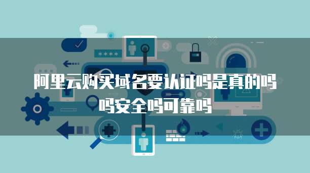 阿里云购买域名要认证吗是真的吗吗安全吗可靠吗