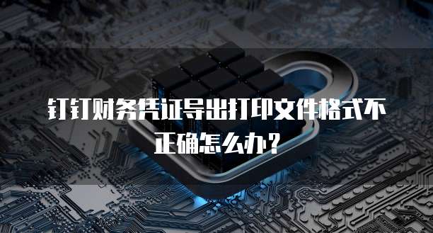 钉钉财务凭证导出打印文件格式不正确怎么办?