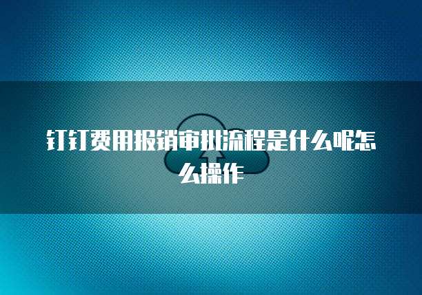 钉钉费用报销审批流程是什么呢怎么操作