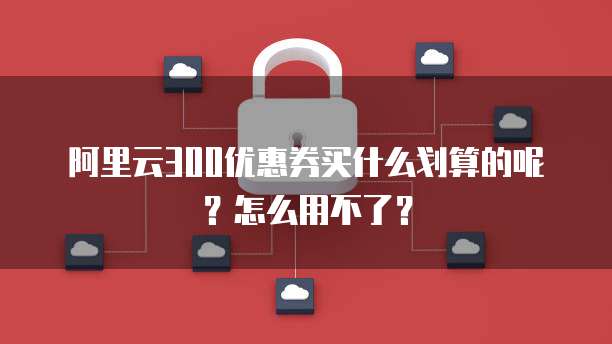 阿里云300优惠券买什么划算的呢?怎么用不了?