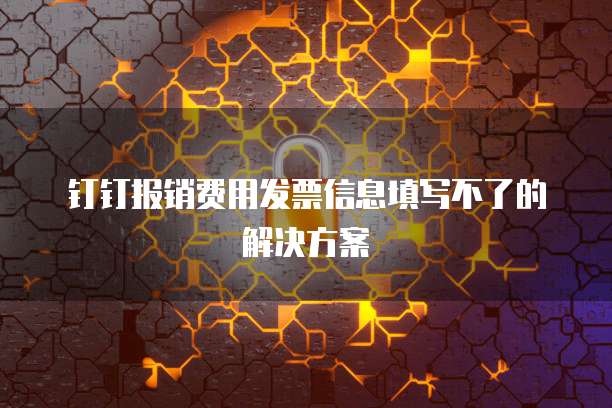 钉钉报销费用发票信息填写不了的解决方案