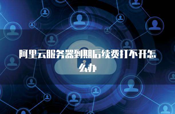 阿里云服务器到期后续费打不开怎么办