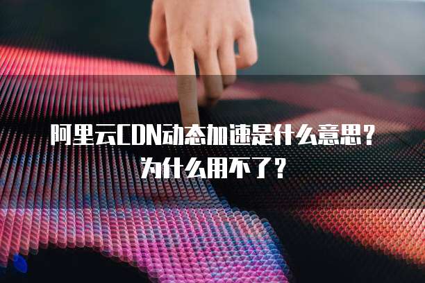 阿里云CDN动态加速是什么意思?为什么用不了?