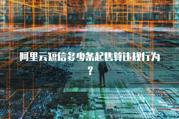 阿里云短信多少条起售算违规行为?