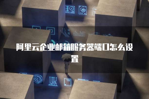 阿里云企业邮箱服务器端口怎么设置