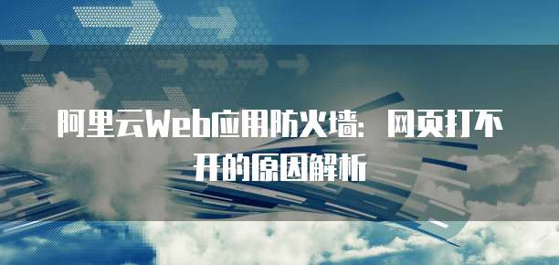 阿里云Web应用防火墙：网页打不开的原因解析