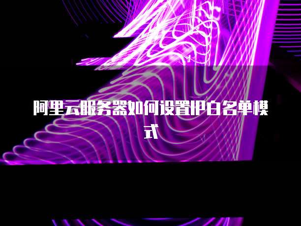 阿里云服务器如何设置IP白名单模式