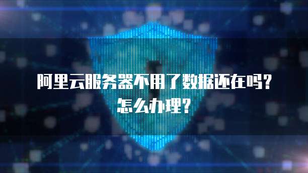 阿里云服务器不用了数据还在吗?怎么办理?
