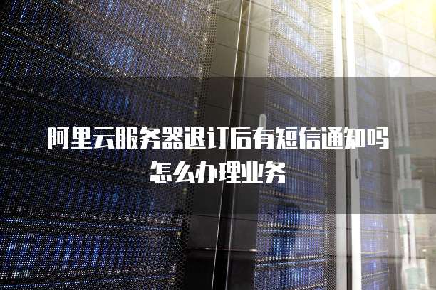 阿里云服务器退订后有短信通知吗怎么办理业务