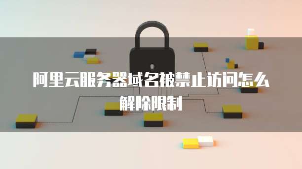阿里云服务器域名被禁止访问怎么解除限制