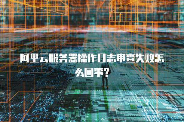 阿里云服务器操作日志审查失败怎么回事?