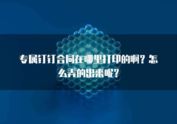 专属钉钉合同在哪里打印的啊?怎么弄的出来呢?
