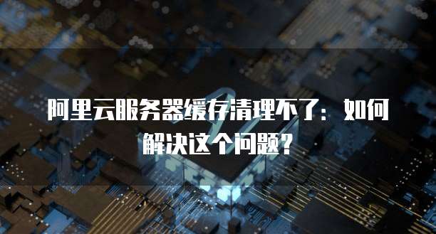 阿里云服务器缓存清理不了:如何解决这个问题?