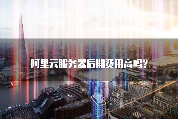 阿里云服务器后期费用高吗?
