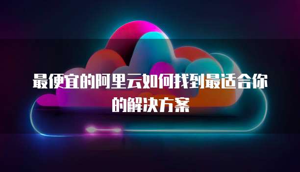 最便宜的阿里云如何找到最适合你的解决方案