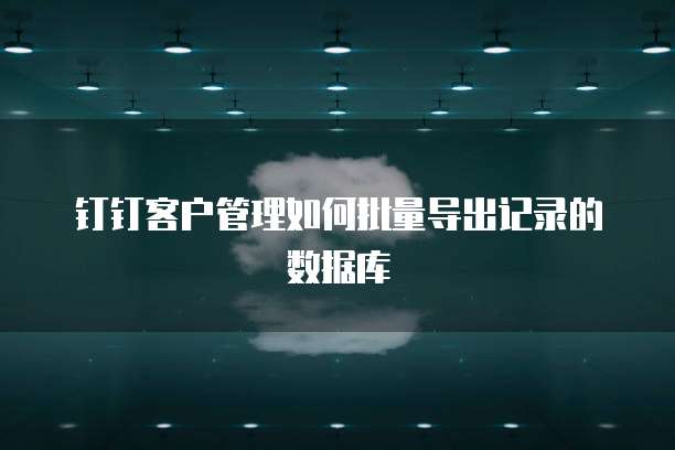 钉钉客户管理如何批量导出记录的数据库