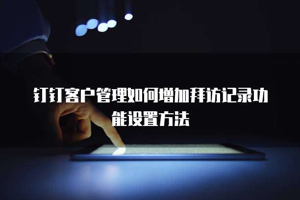 钉钉客户管理如何增加拜访记录功能设置方法
