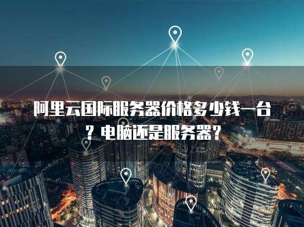 阿里云国际服务器价格多少钱一台?电脑还是服务器?