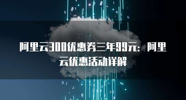 阿里云300优惠券三年99元:阿里云优惠活动详解