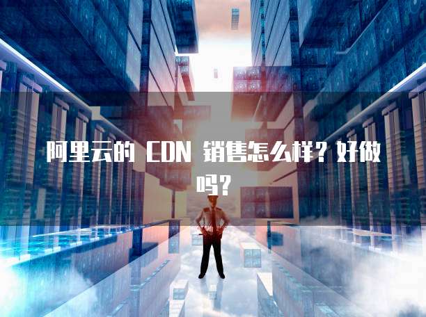 阿里云的 CDN 销售怎么样?好做吗?