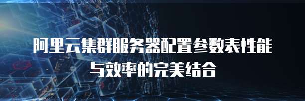 阿里云集群服务器配置参数表性能与效率的完美结合