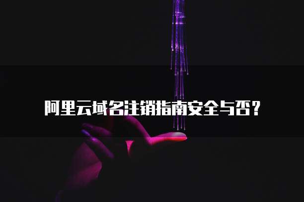 阿里云域名注销指南安全与否?