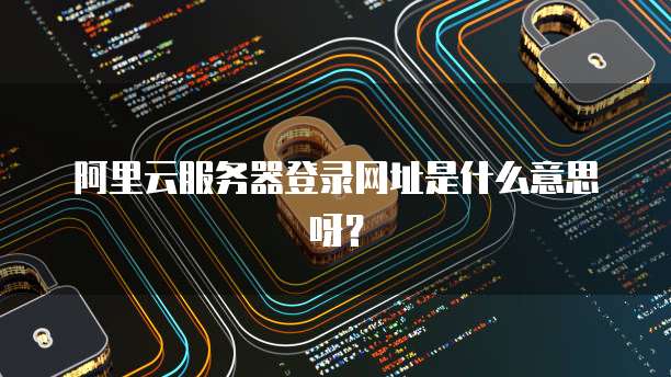 阿里云服务器登录网址是什么意思呀?