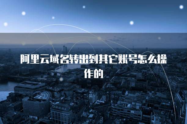 阿里云域名转出到其它账号怎么操作的