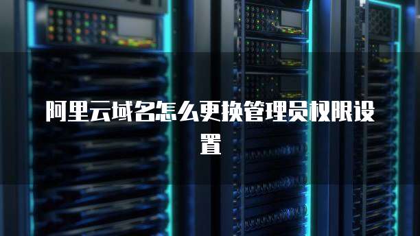 阿里云域名怎么更换管理员权限设置