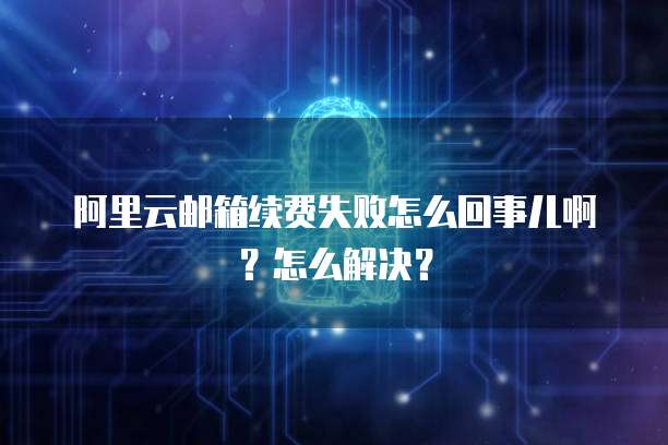 阿里云邮箱续费失败怎么回事儿啊?怎么解决?