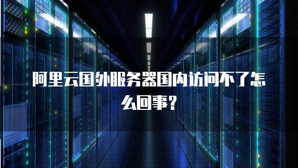 阿里云国外服务器国内访问不了怎么回事？