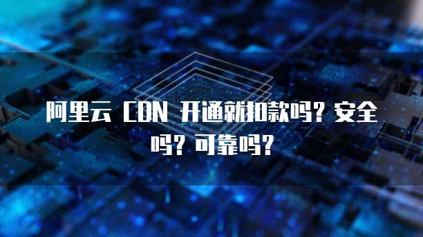 阿里云 CDN 开通就扣款吗？安全吗？可靠吗？