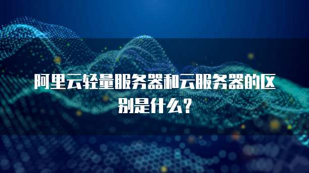 阿里云轻量服务器和云服务器的区别是什么?