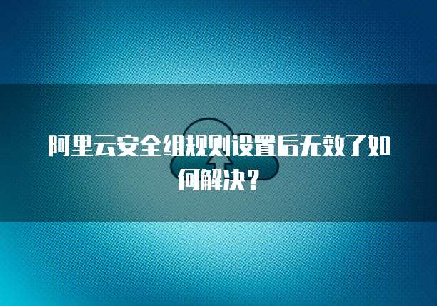 阿里云安全组规则设置后无效了如何解决？