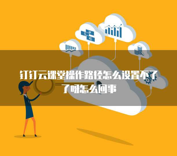 钉钉云课堂操作路径怎么设置不了了呀怎么回事