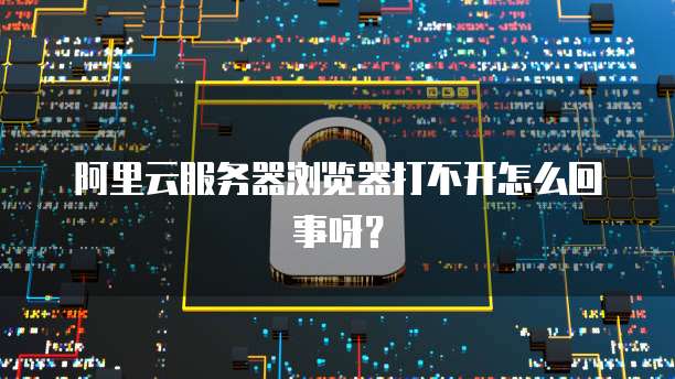 阿里云服务器浏览器打不开怎么回事呀?