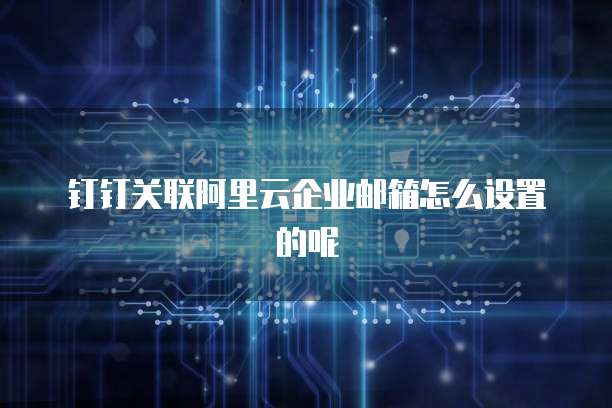 钉钉关联阿里云企业邮箱怎么设置的呢